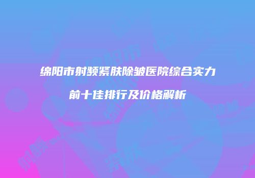 绵阳市射频紧肤除皱医院综合实力前十佳排行及价格解析