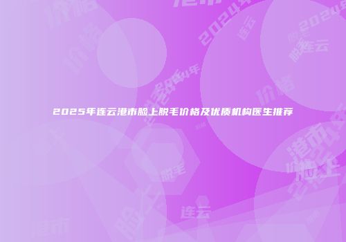 2025年连云港市脸上脱毛价格及优质机构医生推荐