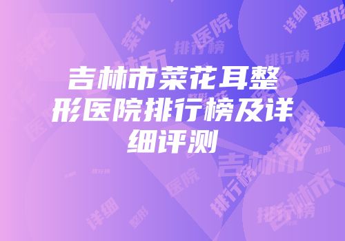 吉林市菜花耳整形医院排行榜及详细评测
