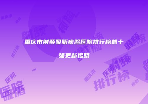 重庆市射频吸脂瘦脸医院排行榜前十强更新揭晓