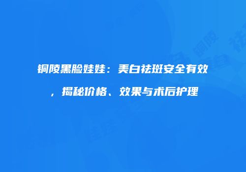 铜陵黑脸娃娃：美白祛斑安全有效，揭秘价格、效果与术后护理