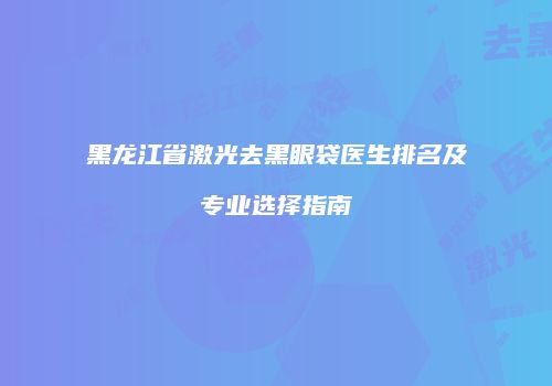 黑龙江省激光去黑眼袋医生排名及专业选择指南