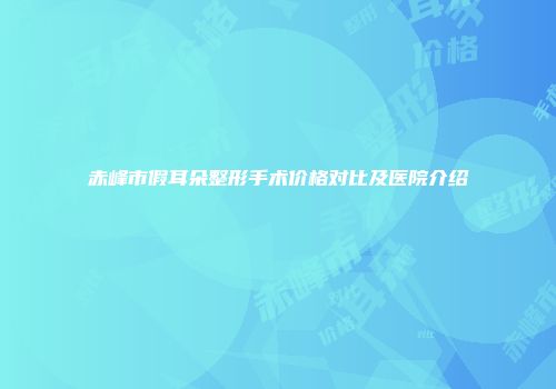 赤峰市假耳朵整形手术价格对比及医院介绍