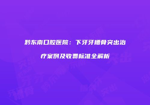 黔东南口腔医院：下牙牙槽骨突出治疗案例及收费标准全解析