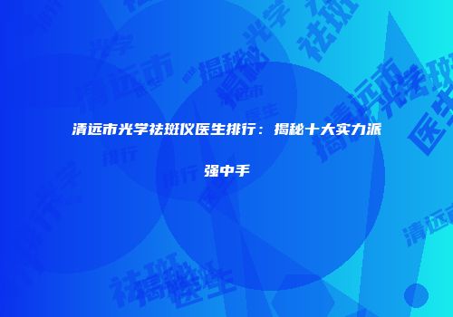 清远市光学祛斑仪医生排行：揭秘十大实力派强中手