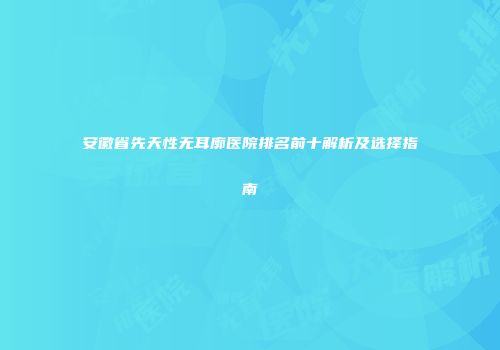 安徽省先天性无耳廓医院排名前十解析及选择指南