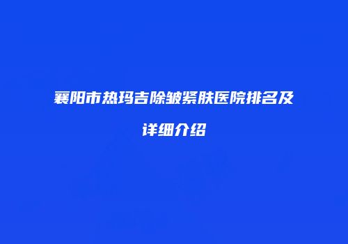 襄阳市热玛吉除皱紧肤医院排名及详细介绍