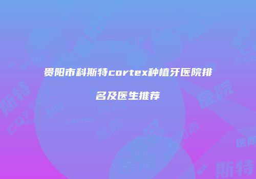 贵阳市科斯特cortex种植牙医院排名及医生推荐