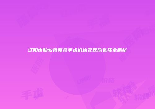 辽阳市肋软骨隆鼻手术价格及医院选择全解析