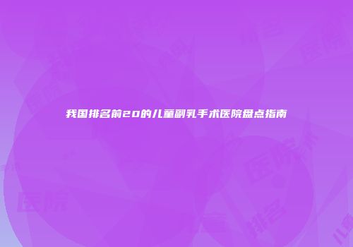 我国排名前20的儿童副乳手术医院盘点指南