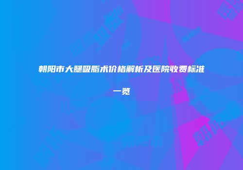 朝阳市大腿吸脂术价格解析及医院收费标准一览