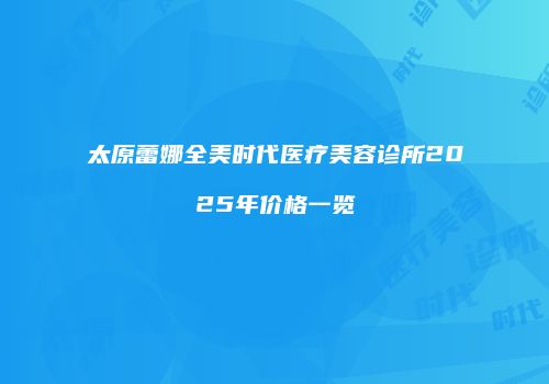 太原蕾娜全美时代医疗美容诊所2025年价格一览