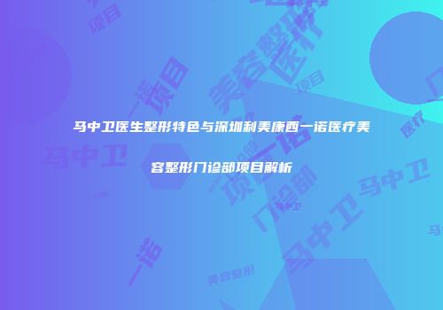 马中卫医生整形特色与深圳利美康西一诺医疗美容整形门诊部项目解析