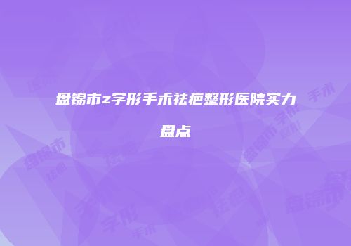 盘锦市z字形手术祛疤整形医院实力盘点