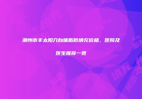 潮州市丰太阳穴自体脂肪填充价格、医院及医生推荐一览