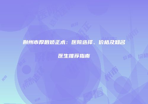 荆州市厚唇矫正术：医院选择、价格及知名医生推荐指南