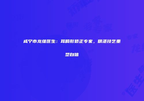 咸宁市龙维医生：耳畸形矫正专家，精湛技艺重塑自信