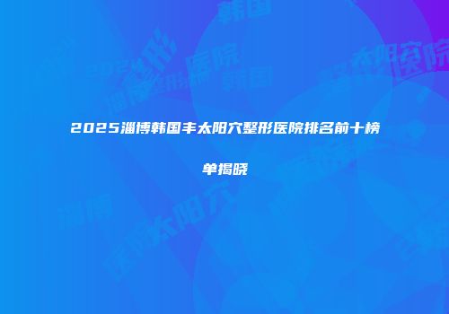 2025淄博韩国丰太阳穴整形医院排名前十榜单揭晓