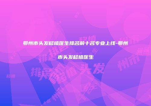 鄂州市头发移植医生排名前十名专业上线-鄂州市头发移植医生