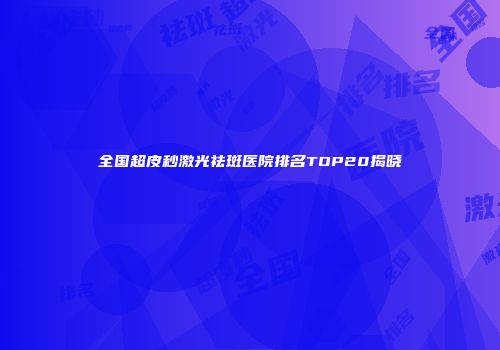 全国超皮秒激光祛斑医院排名TOP20揭晓