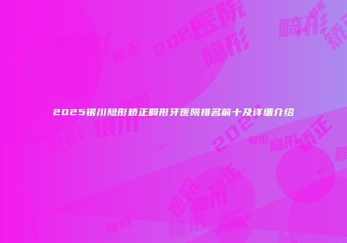 2025银川隐形矫正畸形牙医院排名前十及详细介绍