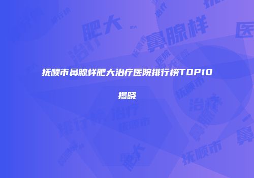 抚顺市鼻腺样肥大治疗医院排行榜TOP10揭晓