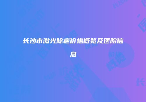 长沙市激光除疤价格概览及医院信息