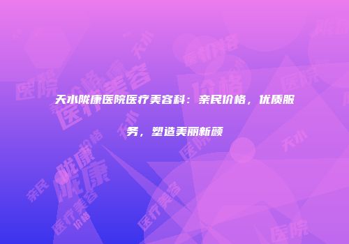 天水陇康医院医疗美容科：亲民价格，优质服务，塑造美丽新颜