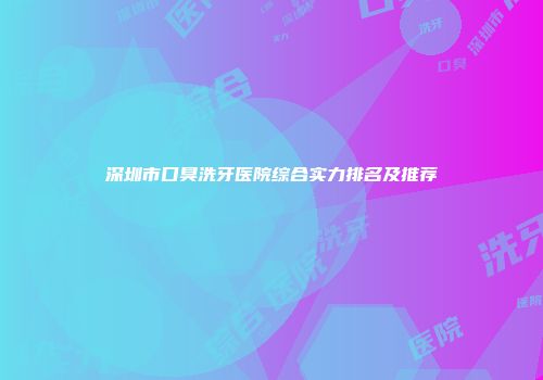 深圳市口臭洗牙医院综合实力排名及推荐