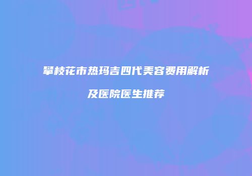 攀枝花市热玛吉四代美容费用解析及医院医生推荐