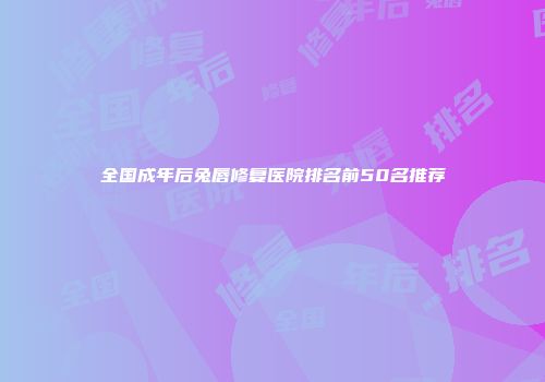 全国成年后兔唇修复医院排名前50名推荐