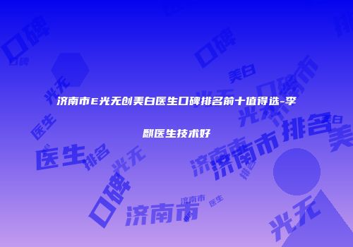 济南市E光无创美白医生口碑排名前十值得选-李麒医生技术好
