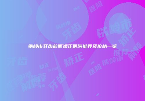 铁岭市牙齿前倾矫正医院推荐及价格一览