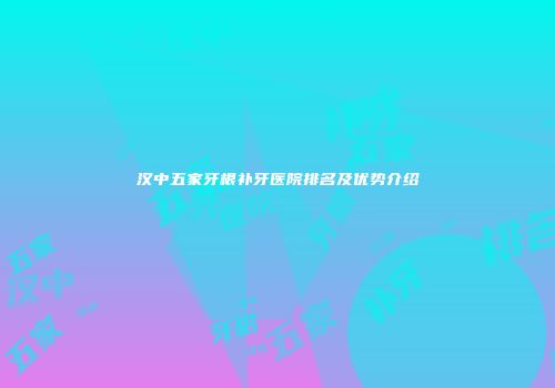 汉中五家牙根补牙医院排名及优势介绍