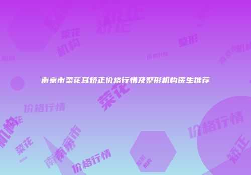 南京市菜花耳矫正价格行情及整形机构医生推荐