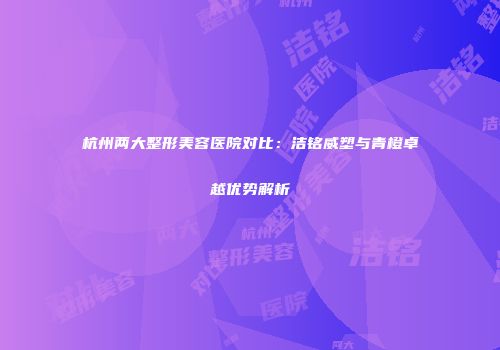 杭州两大整形美容医院对比：洁铭威塑与青橙卓越优势解析