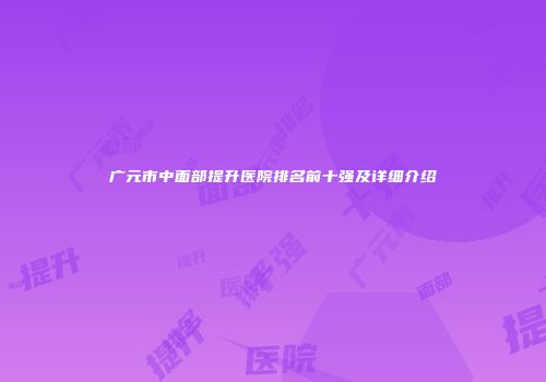 广元市中面部提升医院排名前十强及详细介绍