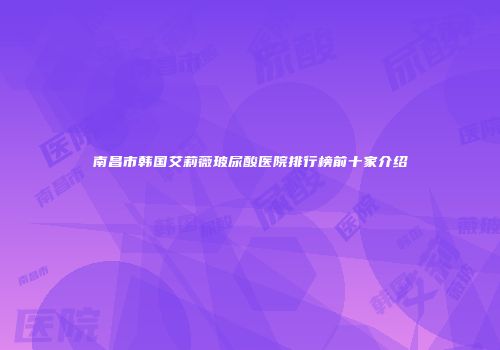 南昌市韩国艾莉薇玻尿酸医院排行榜前十家介绍