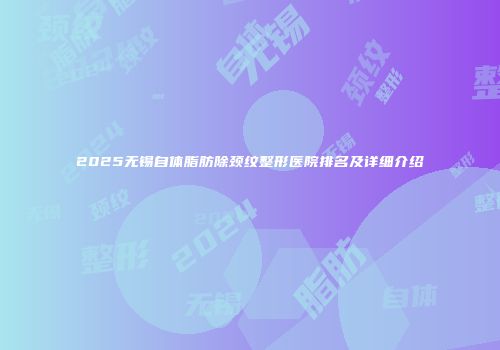 2025无锡自体脂肪除颈纹整形医院排名及详细介绍