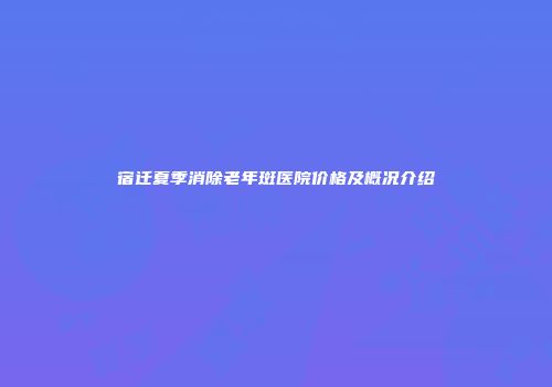 宿迁夏季消除老年斑医院价格及概况介绍