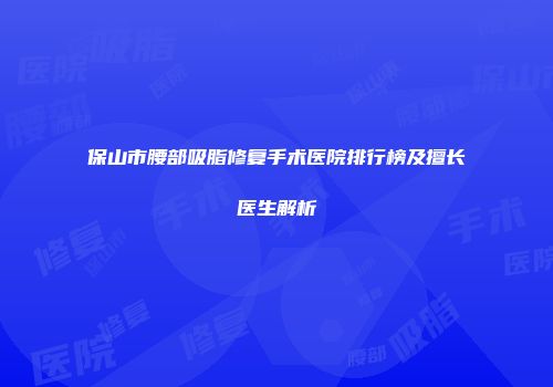 保山市腰部吸脂修复手术医院排行榜及擅长医生解析
