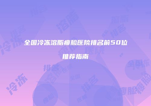 全国冷冻溶脂瘦脸医院排名前50位推荐指南