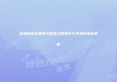 吉林省矫正地包天医生口碑排行与手术价格全解析