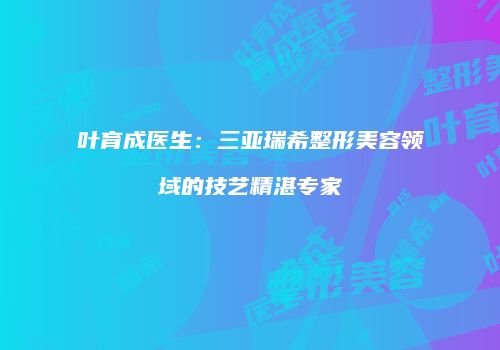叶育成医生：三亚瑞希整形美容领域的技艺精湛专家