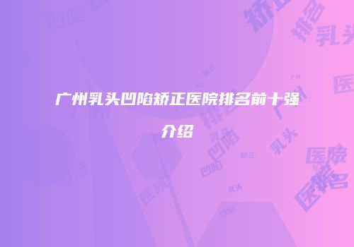 广州乳头凹陷矫正医院排名前十强介绍