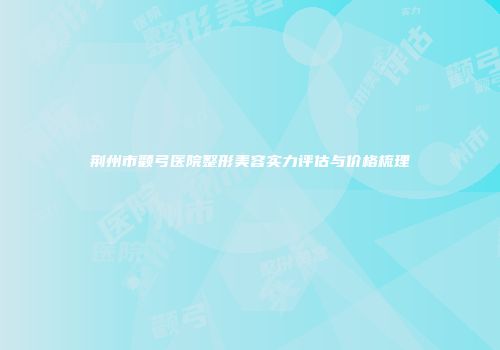 荆州市颧弓医院整形美容实力评估与价格梳理