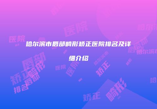 哈尔滨市唇部畸形矫正医院排名及详细介绍