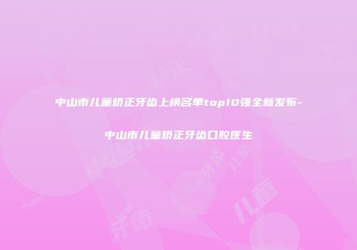 中山市儿童矫正牙齿上榜名单top10强全新发布-中山市儿童矫正牙齿口腔医生