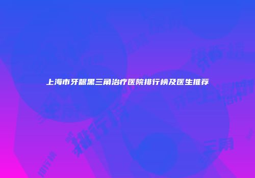 上海市牙龈黑三角治疗医院排行榜及医生推荐