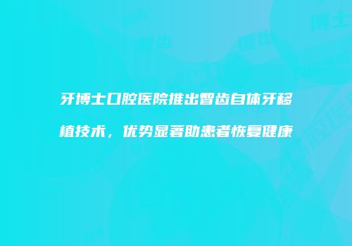 牙博士口腔医院推出智齿自体牙移植技术，优势显著助患者恢复健康